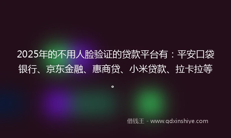 2025年的不用人脸验证的贷款平台有：平安口袋银行、京东金融、惠商贷、小米贷款、拉卡拉等。