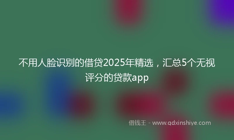 不用人脸识别的借贷2025年精选，汇总5个无视评分的贷款app