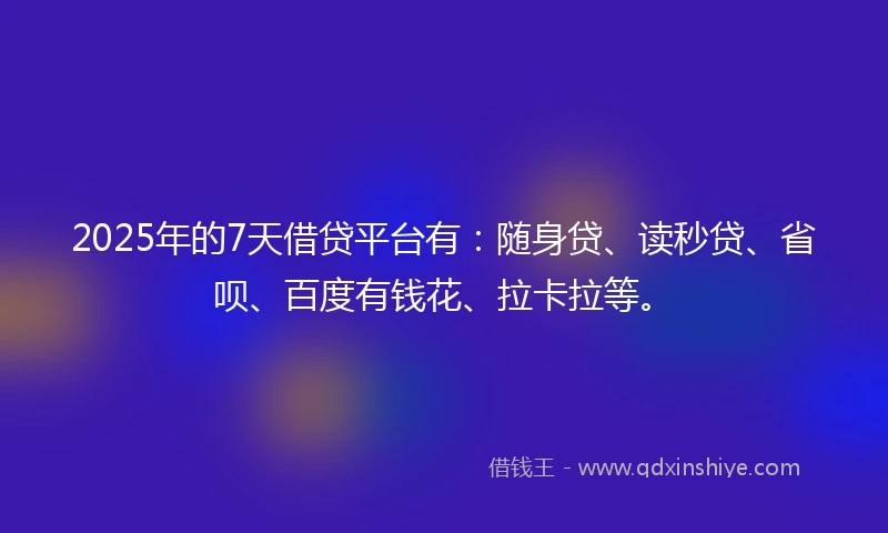 2025年的7天借贷平台有：随身贷、读秒贷、省呗、百度有钱花、拉卡拉等。