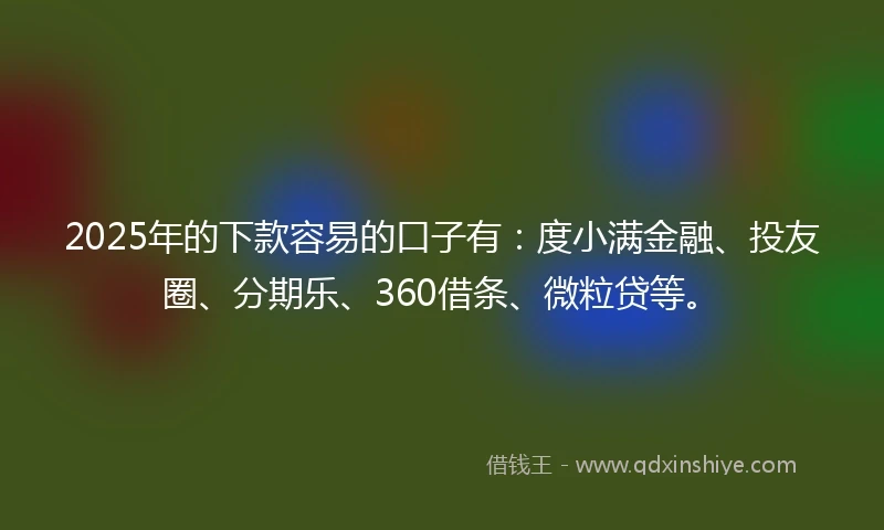 2025年的下款容易的口子有：度小满金融、投友圈、分期乐、360借条、微粒贷等。