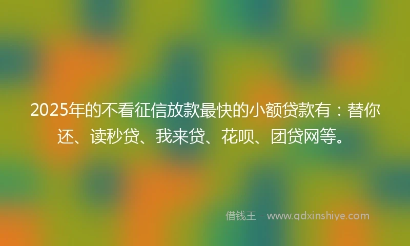 2025年的不看征信放款最快的小额贷款有：替你还、读秒贷、我来贷、花呗、团贷网等。