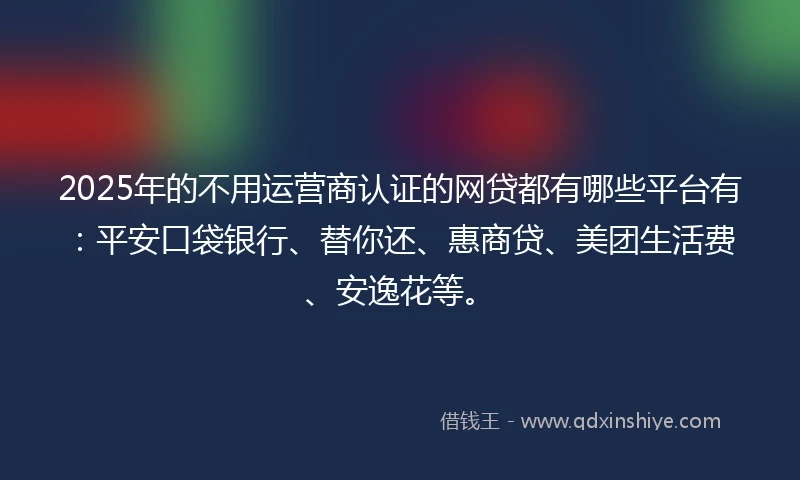 2025年的不用运营商认证的网贷都有哪些平台有：平安口袋银行、替你还、惠商贷、美团生活费、安逸花等。
