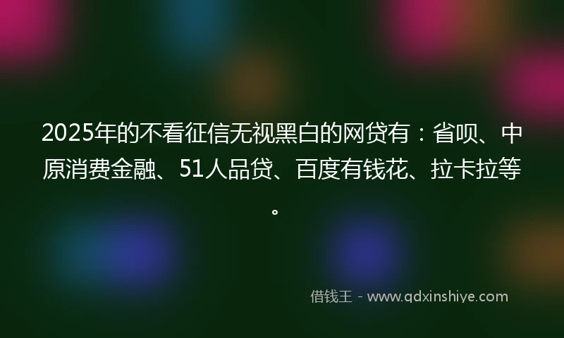 2025年的不看征信无视黑白的网贷有：省呗、中原消费金融、51人品贷、百度有钱花、拉卡拉等。