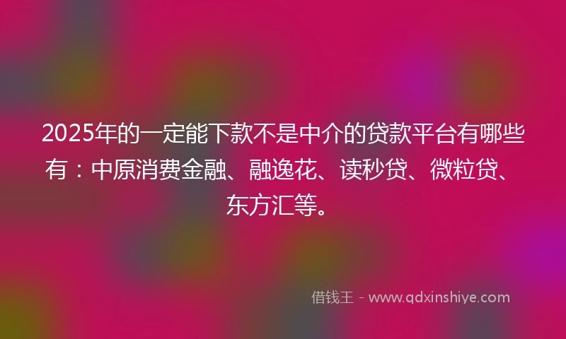 2025年的一定能下款不是中介的贷款平台有哪些有：中原消费金融、融逸花、读秒贷、微粒贷、东方汇等。