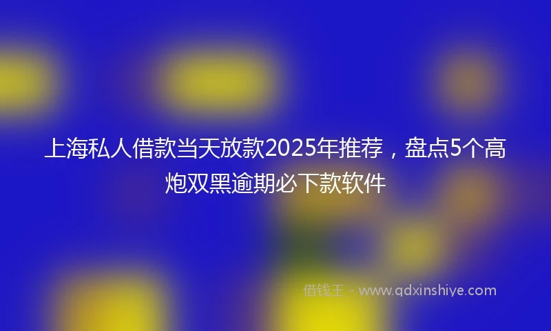 上海私人借款当天放款2025年推荐，盘点5个高炮双黑逾期必下款软件