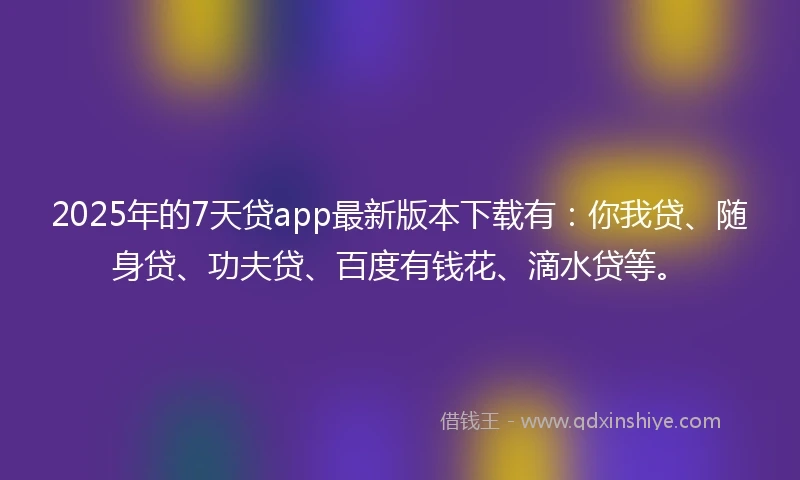 2025年的7天贷app最新版本下载有：你我贷、随身贷、功夫贷、百度有钱花、滴水贷等。