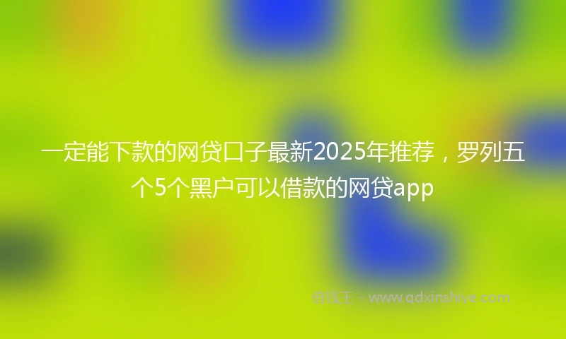一定能下款的网贷口子最新2025年推荐，罗列五个5个黑户可以借款的网贷app