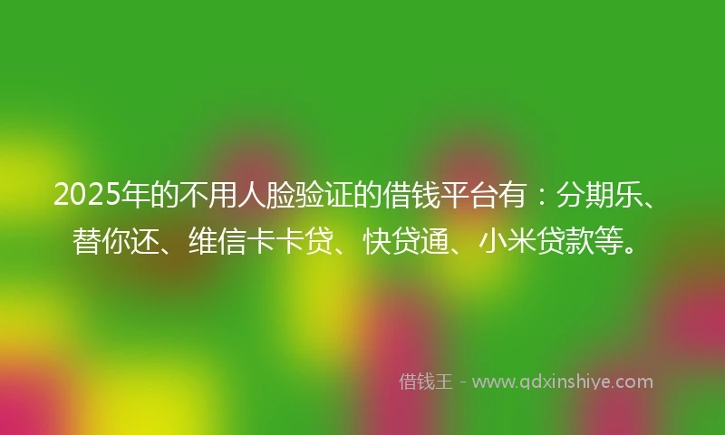 2025年的不用人脸验证的借钱平台有：分期乐、替你还、维信卡卡贷、快贷通、小米贷款等。
