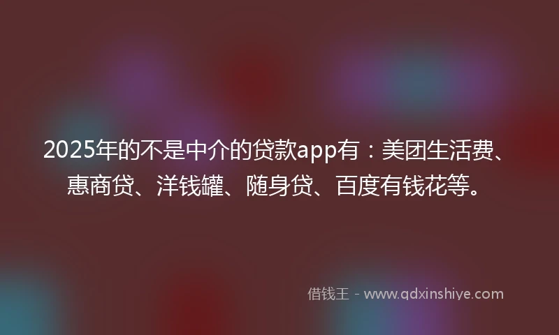 2025年的不是中介的贷款app有：美团生活费、惠商贷、洋钱罐、随身贷、百度有钱花等。
