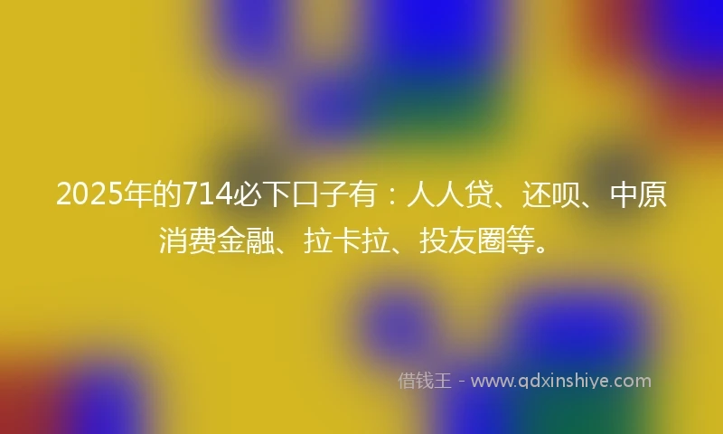 2025年的714必下口子有：人人贷、还呗、中原消费金融、拉卡拉、投友圈等。