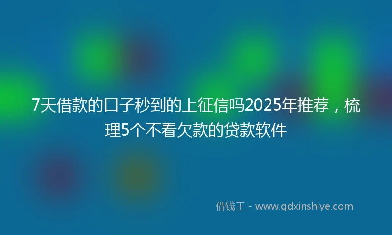 7天借款的口子秒到的上征信吗2025年推荐，梳理5个不看欠款的贷款软件