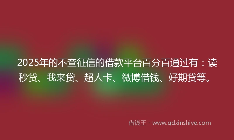 2025年的不查征信的借款平台百分百通过有：读秒贷、我来贷、超人卡、微博借钱、好期贷等。