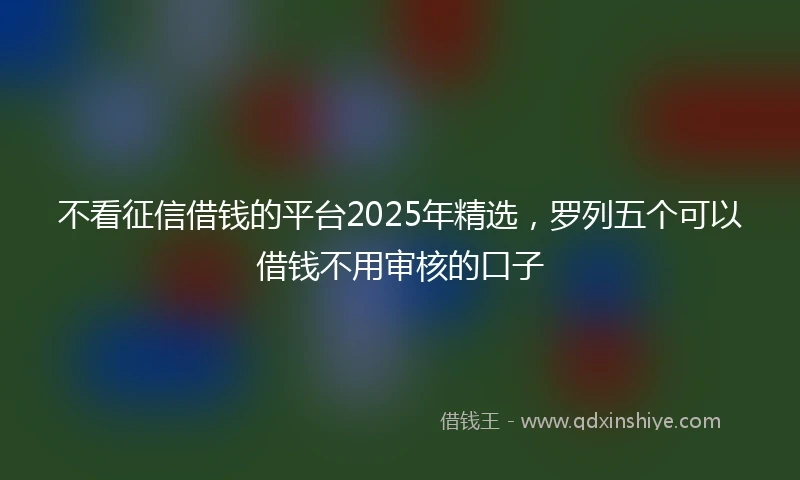 不看征信借钱的平台2025年精选，罗列五个可以借钱不用审核的口子