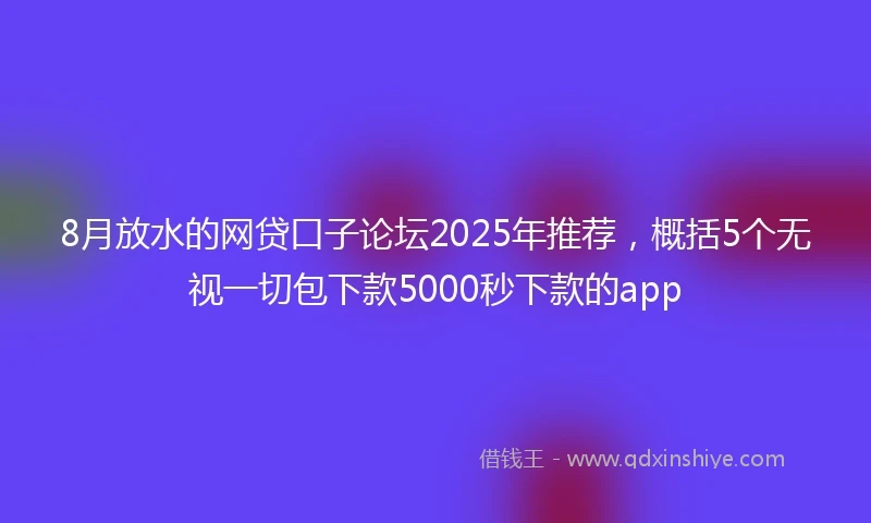 8月放水的网贷口子论坛2025年推荐，概括5个无视一切包下款5000秒下款的app