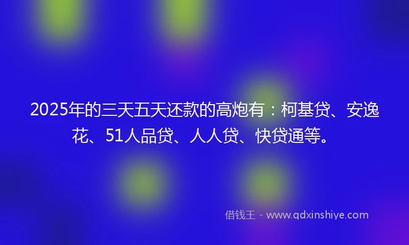 2025年的三天五天还款的高炮有：柯基贷、安逸花、51人品贷、人人贷、快贷通等。