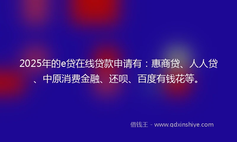 2025年的e贷在线贷款申请有：惠商贷、人人贷、中原消费金融、还呗、百度有钱花等。