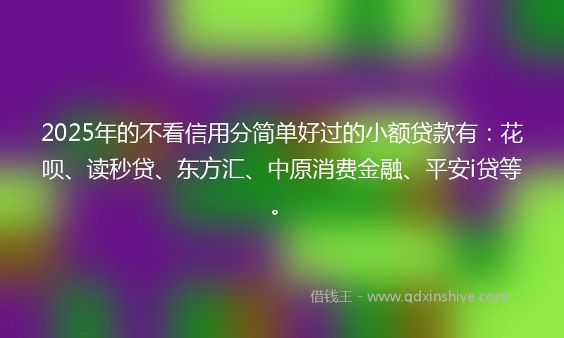 2025年的不看信用分简单好过的小额贷款有：花呗、读秒贷、东方汇、中原消费金融、平安i贷等。