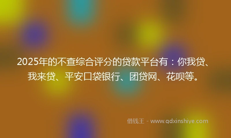 2025年的不查综合评分的贷款平台有：你我贷、我来贷、平安口袋银行、团贷网、花呗等。