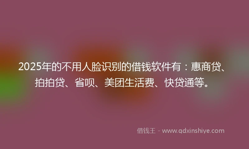 2025年的不用人脸识别的借钱软件有：惠商贷、拍拍贷、省呗、美团生活费、快贷通等。