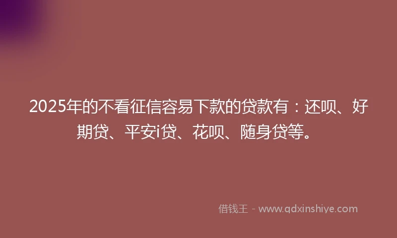2025年的不看征信容易下款的贷款有：还呗、好期贷、平安i贷、花呗、随身贷等。