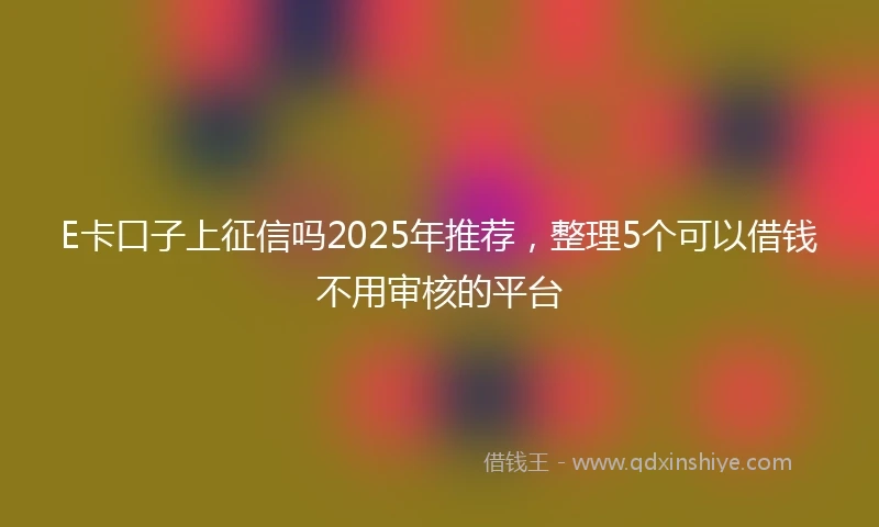 E卡口子上征信吗2025年推荐，整理5个可以借钱不用审核的平台