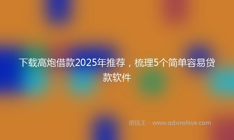 下载高炮借款2025年推荐，梳理5个简单容易贷款软件