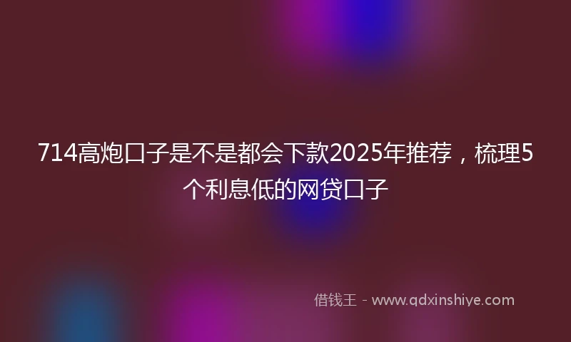 714高炮口子是不是都会下款2025年推荐，梳理5个利息低的网贷口子