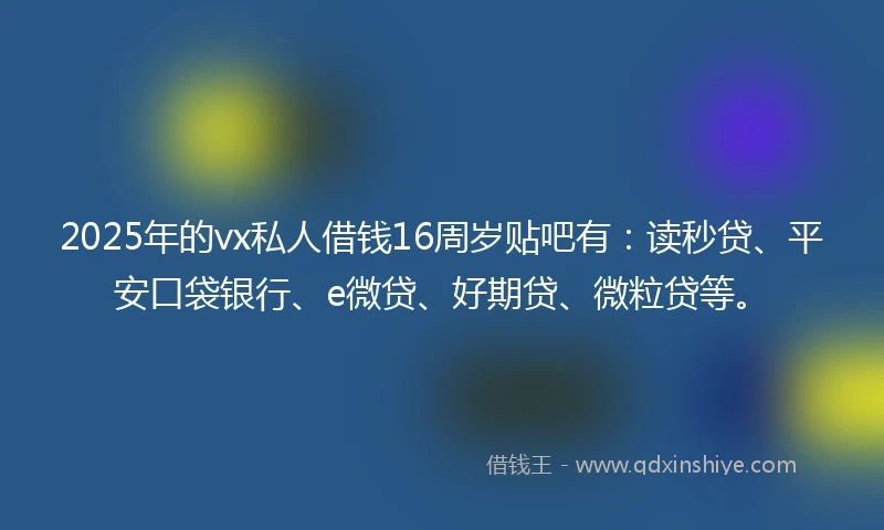 2025年的vx私人借钱16周岁贴吧有：读秒贷、平安口袋银行、e微贷、好期贷、微粒贷等。