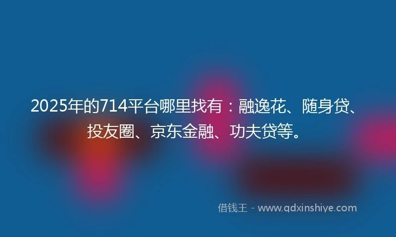2025年的714平台哪里找有：融逸花、随身贷、投友圈、京东金融、功夫贷等。