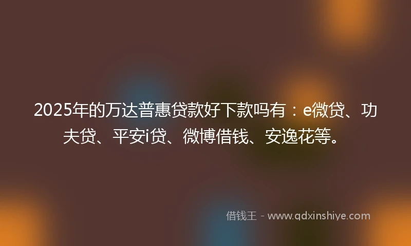 2025年的万达普惠贷款好下款吗有：e微贷、功夫贷、平安i贷、微博借钱、安逸花等。
