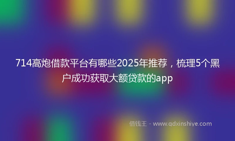 714高炮借款平台有哪些2025年推荐，梳理5个黑户成功获取大额贷款的app