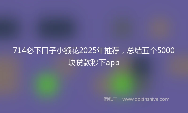 714必下口子小额花2025年推荐，总结五个5000块贷款秒下app