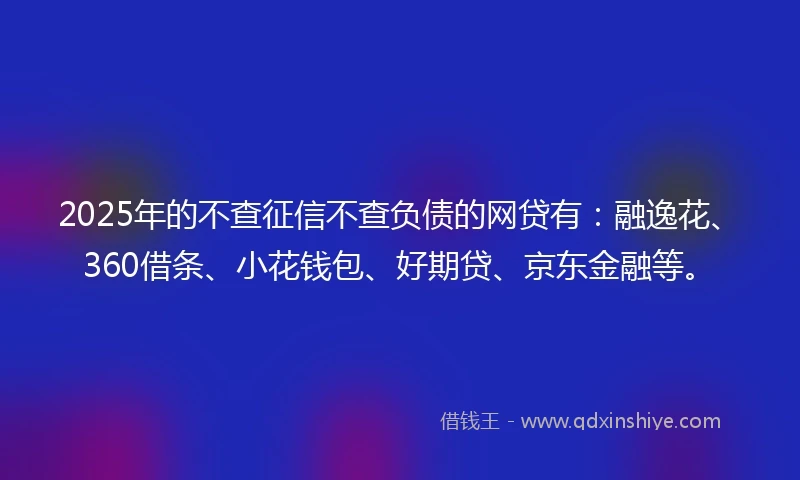 2025年的不查征信不查负债的网贷有：融逸花、360借条、小花钱包、好期贷、京东金融等。