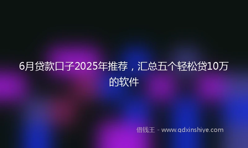 6月贷款口子2025年推荐，汇总五个轻松贷10万的软件