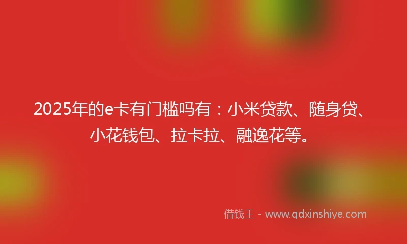 2025年的e卡有门槛吗有：小米贷款、随身贷、小花钱包、拉卡拉、融逸花等。