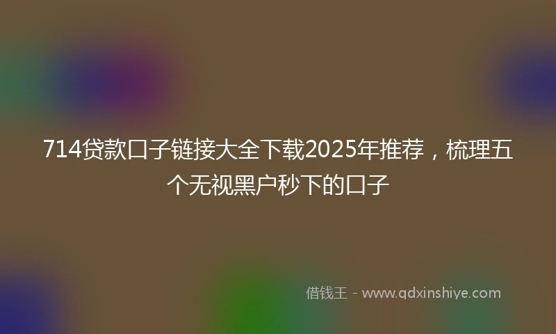 714贷款口子链接大全下载2025年推荐，梳理五个无视黑户秒下的口子