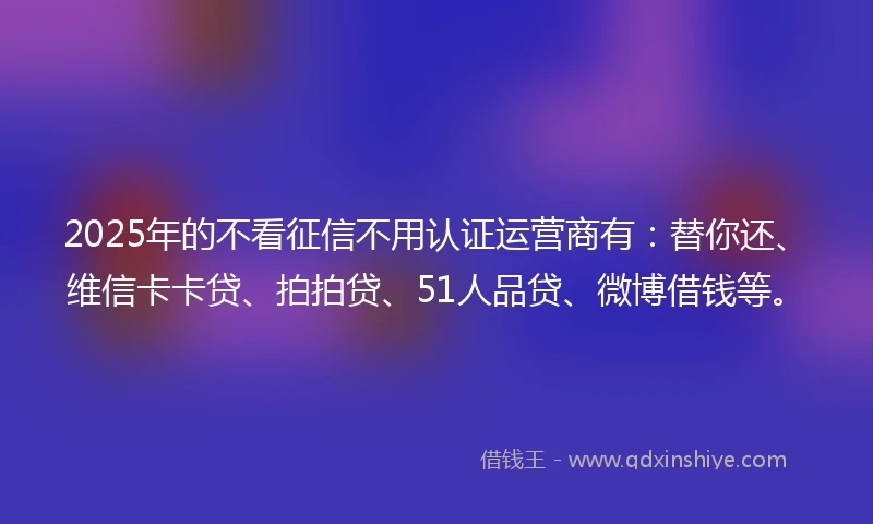 2025年的不看征信不用认证运营商有：替你还、维信卡卡贷、拍拍贷、51人品贷、微博借钱等。
