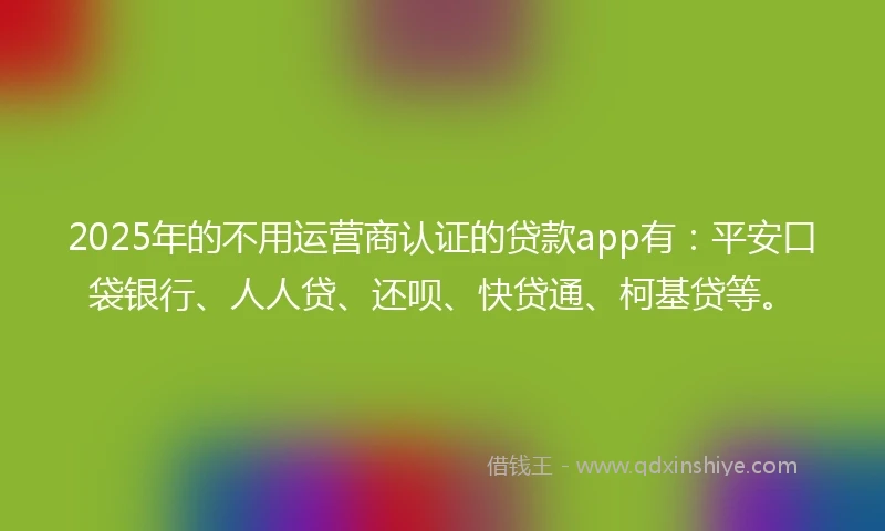 2025年的不用运营商认证的贷款app有：平安口袋银行、人人贷、还呗、快贷通、柯基贷等。