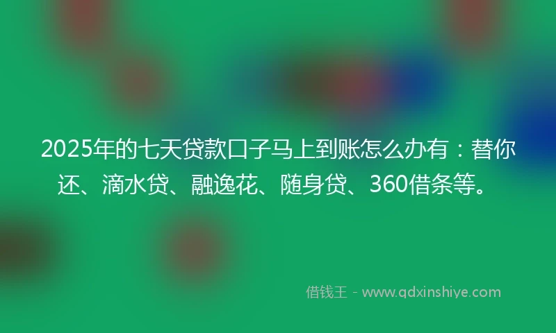 2025年的七天贷款口子马上到账怎么办有：替你还、滴水贷、融逸花、随身贷、360借条等。