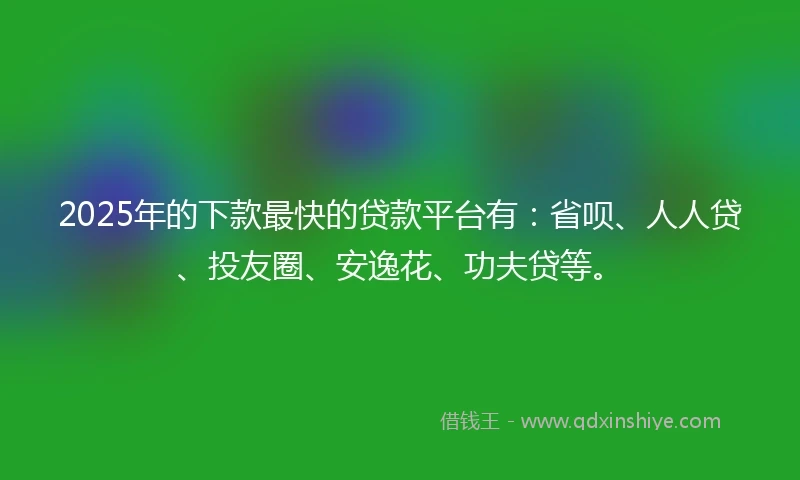 2025年的下款最快的贷款平台有：省呗、人人贷、投友圈、安逸花、功夫贷等。