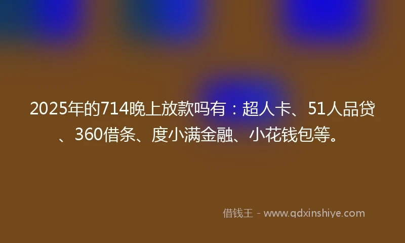2025年的714晚上放款吗有：超人卡、51人品贷、360借条、度小满金融、小花钱包等。