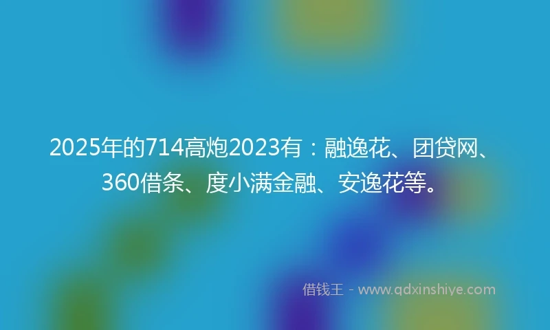 2025年的714高炮2023有：融逸花、团贷网、360借条、度小满金融、安逸花等。