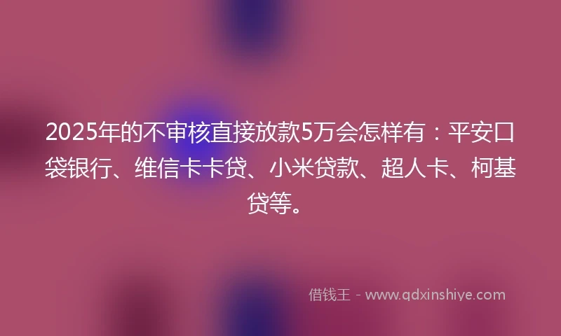 2025年的不审核直接放款5万会怎样有：平安口袋银行、维信卡卡贷、小米贷款、超人卡、柯基贷等。