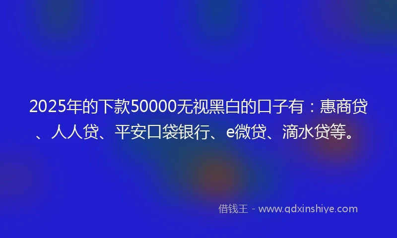 2025年的下款50000无视黑白的口子有：惠商贷、人人贷、平安口袋银行、e微贷、滴水贷等。