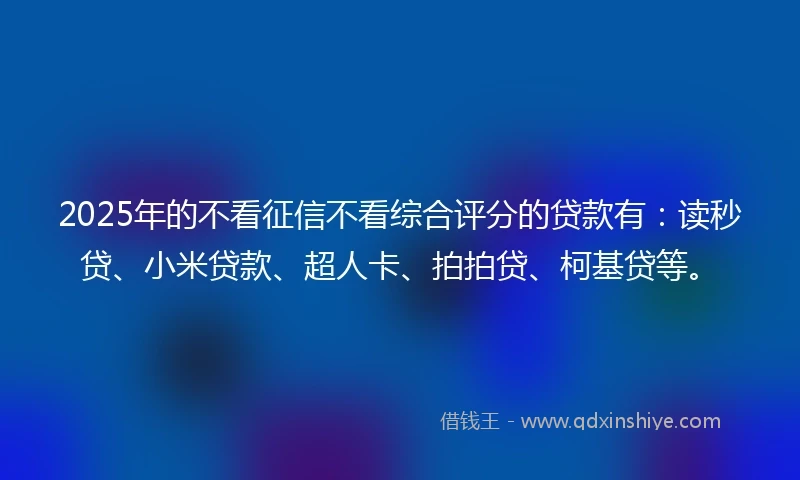 2025年的不看征信不看综合评分的贷款有：读秒贷、小米贷款、超人卡、拍拍贷、柯基贷等。