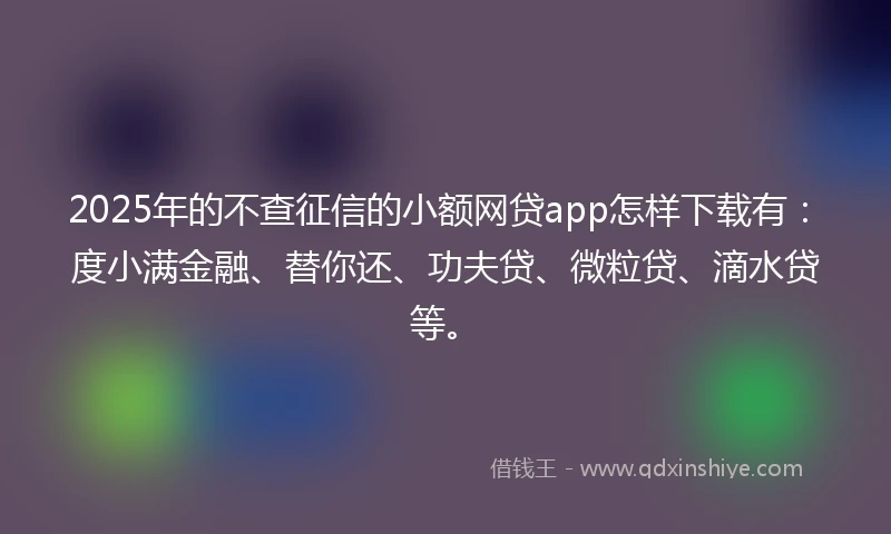 2025年的不查征信的小额网贷app怎样下载有：度小满金融、替你还、功夫贷、微粒贷、滴水贷等。