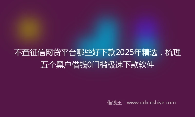 不查征信网贷平台哪些好下款2025年精选，梳理五个黑户借钱0门槛极速下款软件