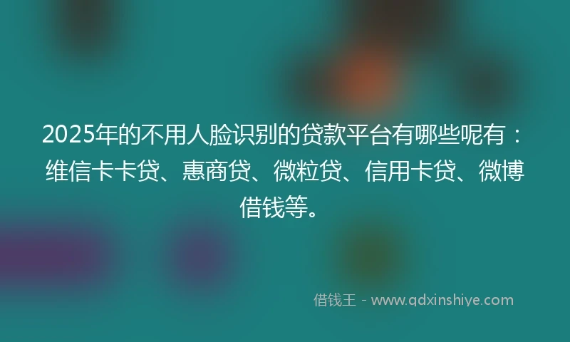 2025年的不用人脸识别的贷款平台有哪些呢有：维信卡卡贷、惠商贷、微粒贷、信用卡贷、微博借钱等。