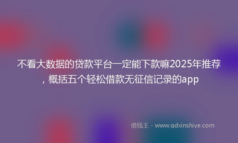 不看大数据的贷款平台一定能下款嘛2025年推荐，概括五个轻松借款无征信记录的app