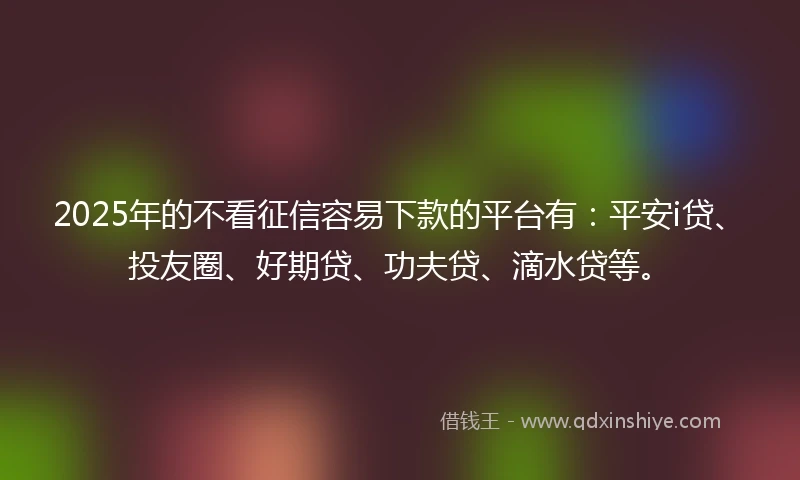 2025年的不看征信容易下款的平台有：平安i贷、投友圈、好期贷、功夫贷、滴水贷等。